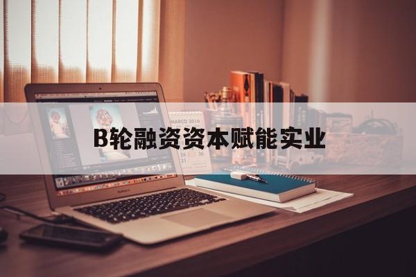景洪市B轮融资资本赋能实业(b轮融资公司值得工作吗)